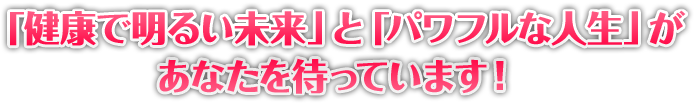 健康で明るい未来と、パワフルな人生があなたを待っています。